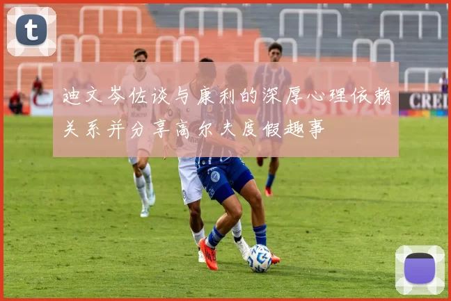 迪文岑佐谈与康利的深厚心理依赖关系并分享高尔夫度假趣事