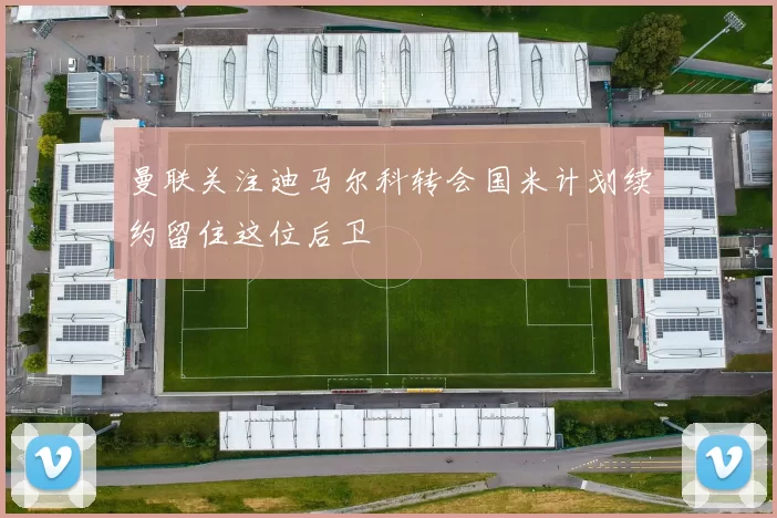 曼联关注迪马尔科转会国米计划续约留住这位后卫
