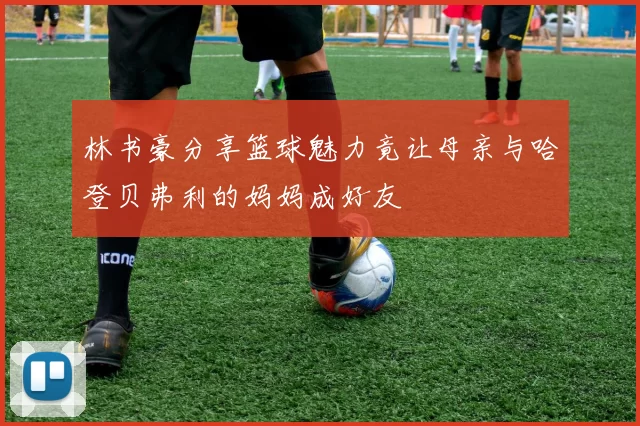 林书豪分享篮球魅力竟让母亲与哈登贝弗利的妈妈成好友