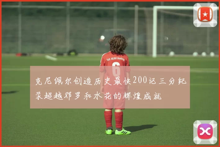 克尼佩尔创造历史最快200记三分纪录超越邓罗和水花的辉煌成就