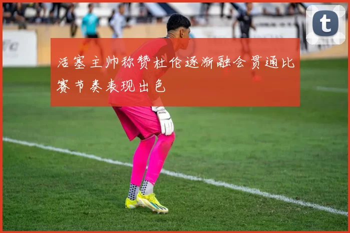 活塞主帅称赞杜伦逐渐融会贯通比赛节奏表现出色