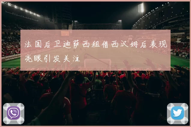 法国后卫迪萨西租借西汉姆后表现亮眼引发关注
