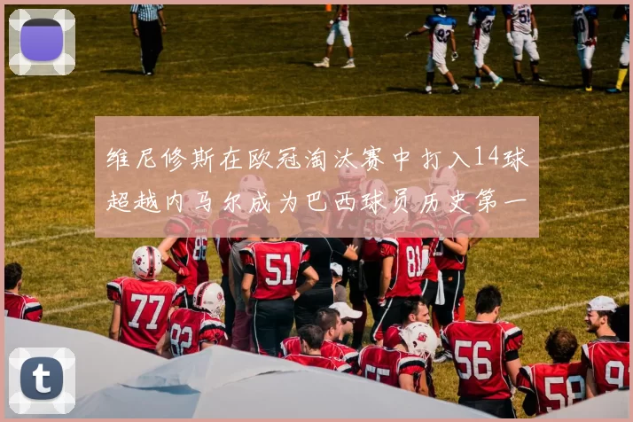 维尼修斯在欧冠淘汰赛中打入14球超越内马尔成为巴西球员历史第一人