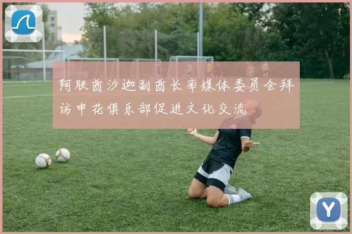 阿联酋沙迦副酋长率媒体委员会拜访申花俱乐部促进文化交流
