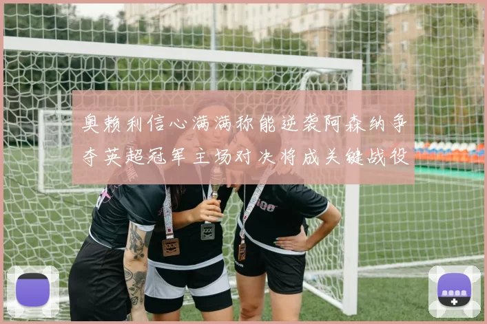 奥赖利信心满满称能逆袭阿森纳争夺英超冠军主场对决将成关键战役