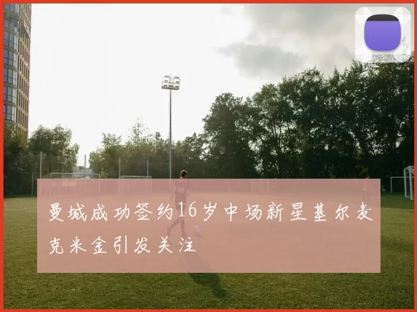 曼城成功签约16岁中场新星基尔麦克米金引发关注