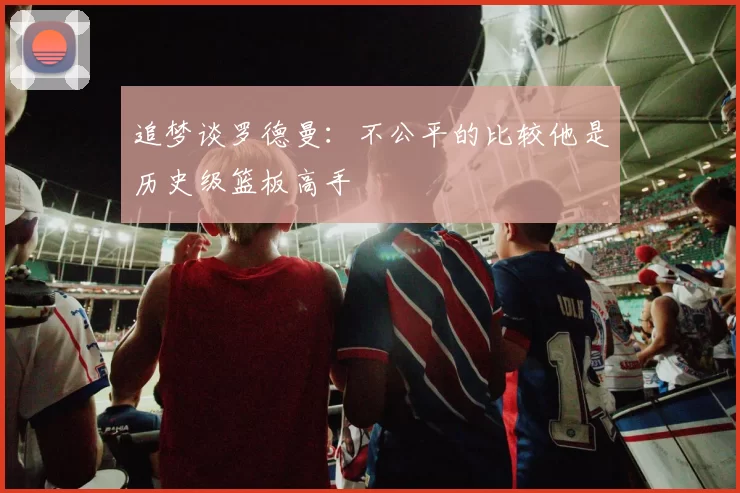 追梦谈罗德曼：不公平的比较他是历史级篮板高手