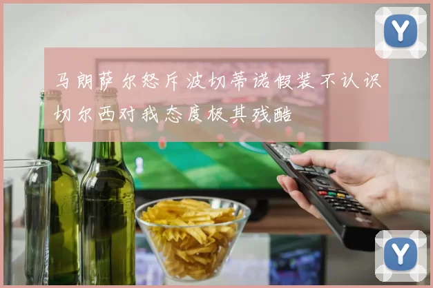 马朗萨尔怒斥波切蒂诺假装不认识切尔西对我态度极其残酷