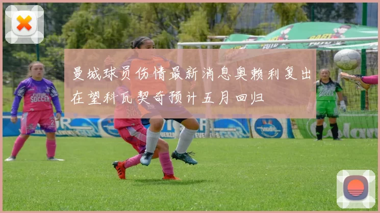 曼城球员伤情最新消息奥赖利复出在望科瓦契奇预计五月回归