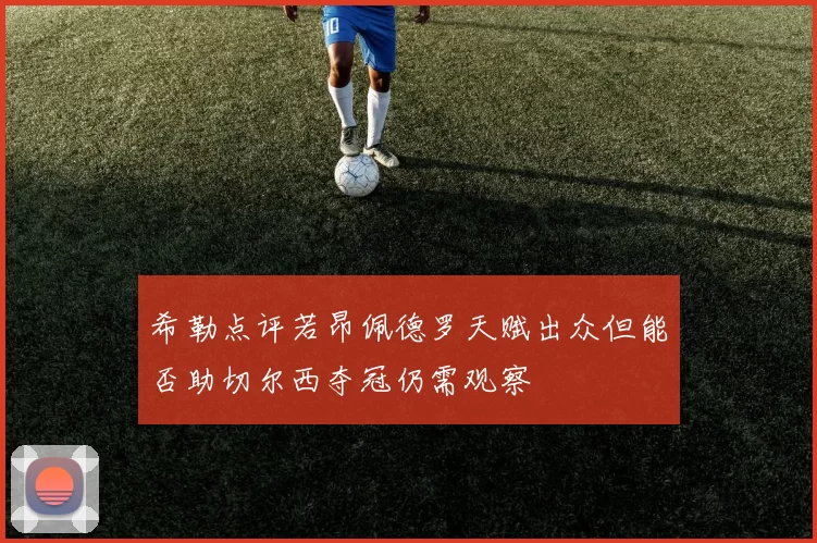 希勒点评若昂佩德罗天赋出众但能否助切尔西夺冠仍需观察