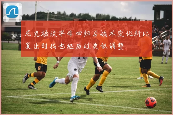 尼克杨谈字母回归后战术变化科比复出时我也经历过类似调整