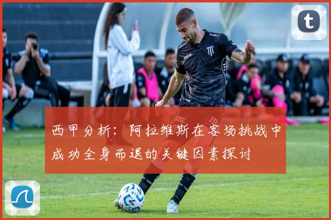 西甲分析：阿拉维斯在客场挑战中成功全身而退的关键因素探讨