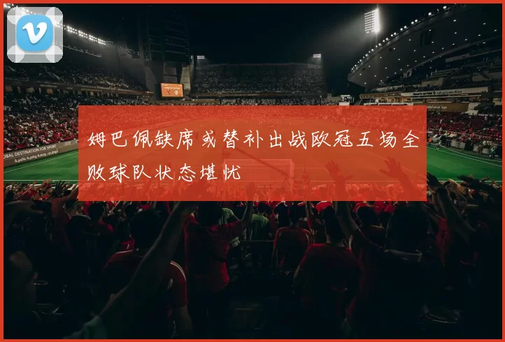 姆巴佩缺席或替补出战欧冠五场全败球队状态堪忧