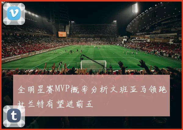 全明星赛MVP概率分析文班亚马领跑杜兰特有望进前五
