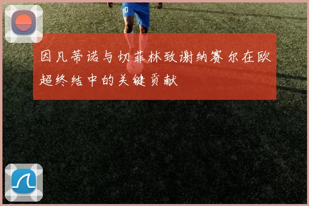 因凡蒂诺与切菲林致谢纳赛尔在欧超终结中的关键贡献