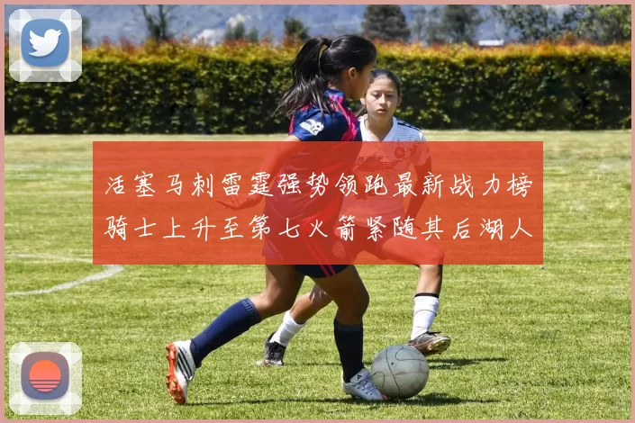 活塞马刺雷霆强势领跑最新战力榜骑士上升至第七火箭紧随其后湖人排名第十一