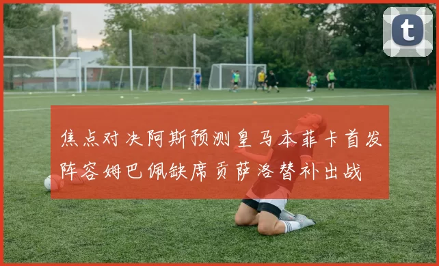焦点对决阿斯预测皇马本菲卡首发阵容姆巴佩缺席贡萨洛替补出战