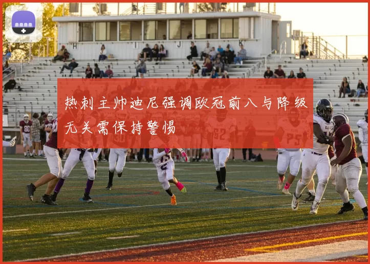 热刺主帅迪尼强调欧冠前八与降级无关需保持警惕